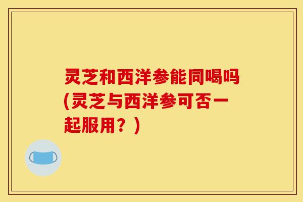 灵芝和西洋参能同喝吗(灵芝与西洋参可否一起服用?)