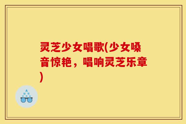 灵芝少女唱歌(少女嗓音惊艳,唱响灵芝乐章)