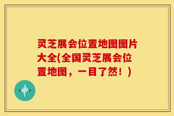 灵芝展会位置地图图片大全(全国灵芝展会位置地图，一目了然！)