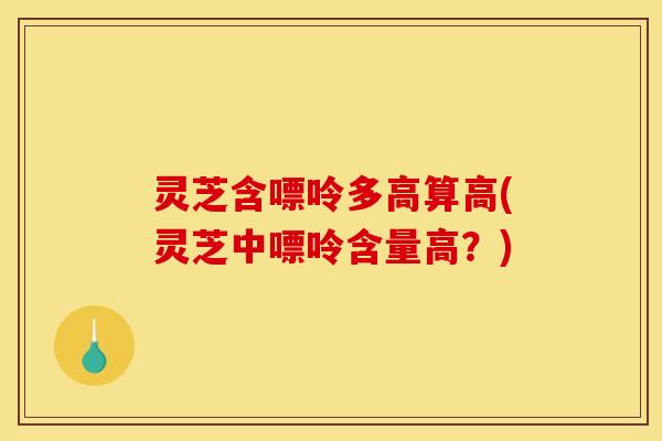 灵芝含嘌呤多高算高(灵芝中嘌呤含量高?)