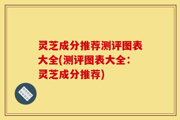 灵芝成分推荐测评图表大全(测评图表大全：灵芝成分推荐)