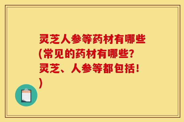 灵芝人参等药材有哪些(常见的药材有哪些？灵芝、人参等都包括！)