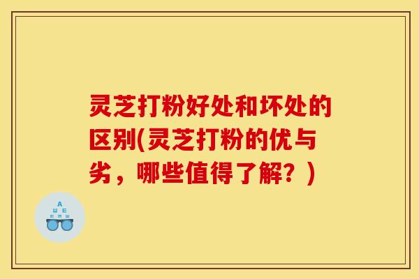 灵芝打粉好处和坏处的区别(灵芝打粉的优与劣,哪些值得了解?)