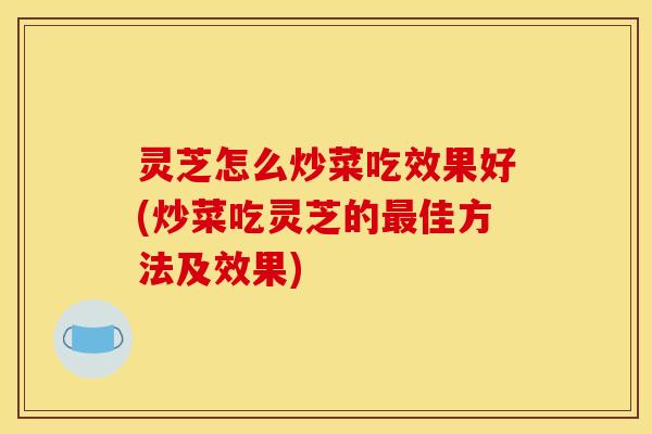 灵芝怎么炒菜吃效果好(炒菜吃灵芝的最佳方法及效果)