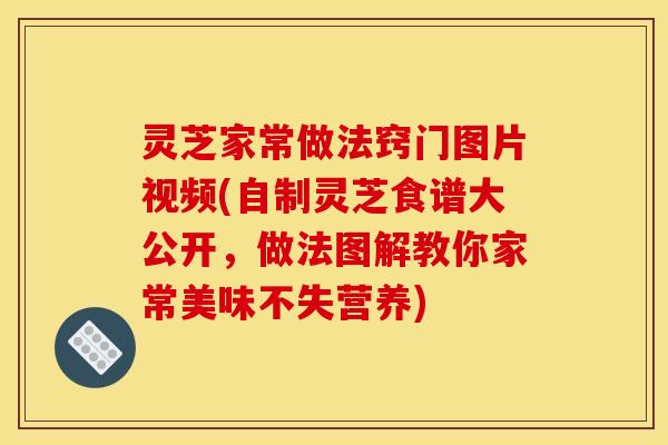 灵芝家常做法窍门图片视频(自制灵芝食谱大公开，做法图解教你家常美味不失营养)
