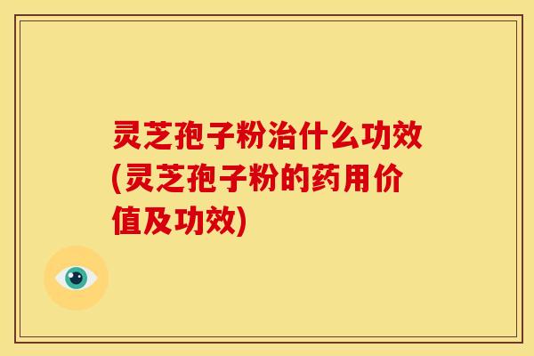 灵芝孢子粉治什么功效(灵芝孢子粉的药用价值及功效)