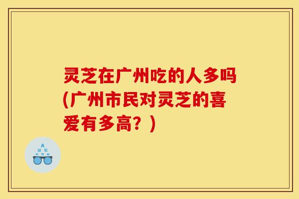 灵芝在广州吃的人多吗(广州市民对灵芝的喜爱有多高？)