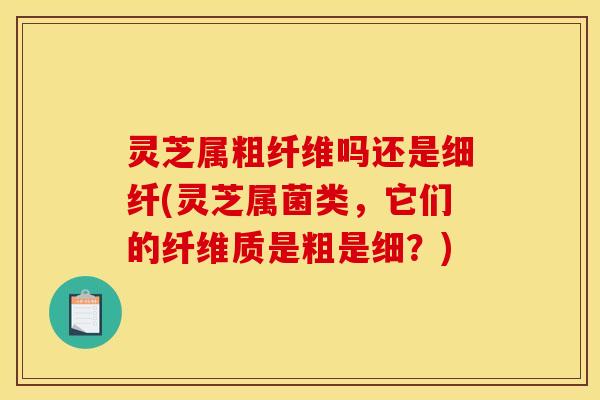 灵芝属粗纤维吗还是细纤(灵芝属菌类,它们的纤维质是粗是细?)