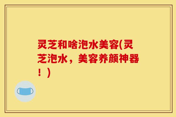 灵芝和啥泡水美容(灵芝泡水,美容养颜神器!)
