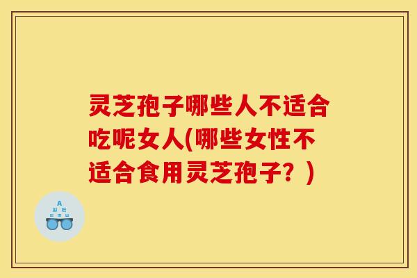 灵芝孢子哪些人不适合吃呢女人(哪些女性不适合食用灵芝孢子？)