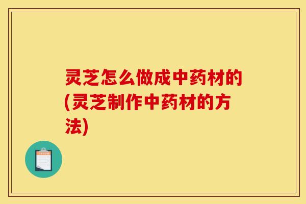 灵芝怎么做成中药材的(灵芝制作中药材的方法)
