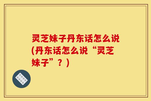 灵芝妹子丹东话怎么说(丹东话怎么说“灵芝妹子”?)