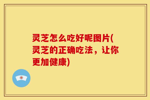 灵芝怎么吃好呢图片(灵芝的正确吃法,让你更加健康)
