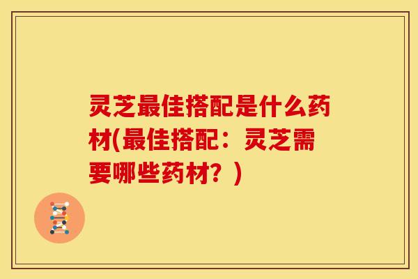 灵芝最佳搭配是什么药材(最佳搭配：灵芝需要哪些药材？)