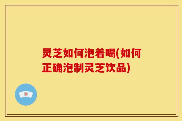 灵芝如何泡着喝(如何正确泡制灵芝饮品)