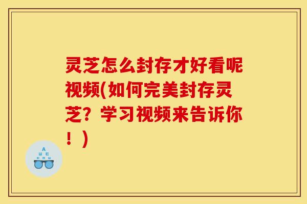 灵芝怎么封存才好看呢视频(如何完美封存灵芝？学习视频来告诉你！)