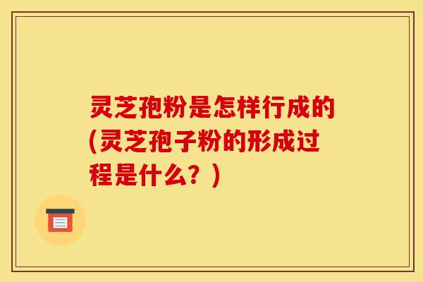 灵芝孢粉是怎样行成的(灵芝孢子粉的形成过程是什么?)