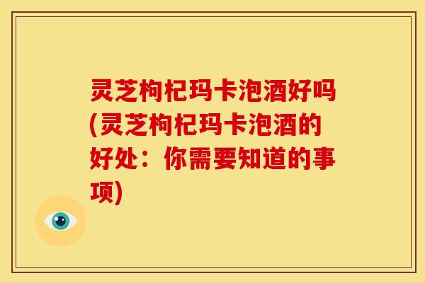 灵芝枸杞玛卡泡酒好吗(灵芝枸杞玛卡泡酒的好处:你需要知道的事项)