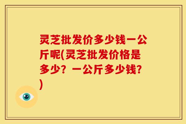 灵芝批发价多少钱一公斤呢(灵芝批发价格是多少?一公斤多少钱?)