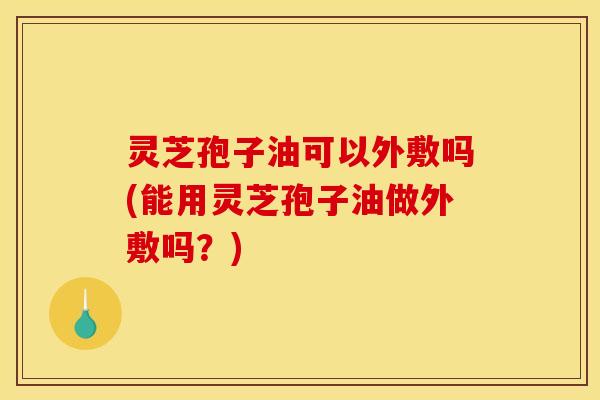 灵芝孢子油可以外敷吗(能用灵芝孢子油做外敷吗？)