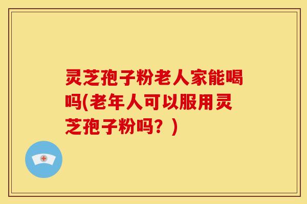 灵芝孢子粉老人家能喝吗(老年人可以服用灵芝孢子粉吗?)