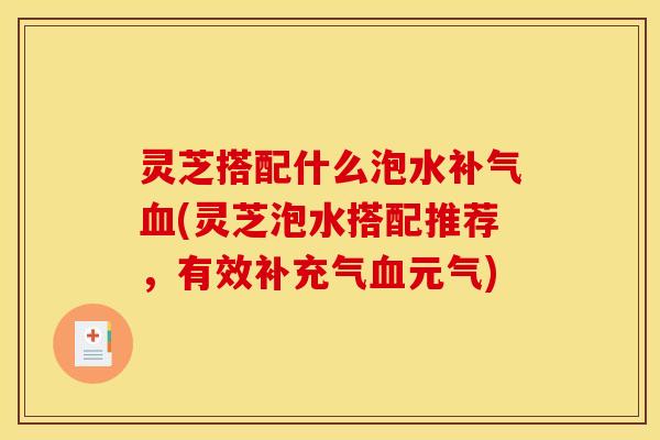 灵芝搭配什么泡水补气血(灵芝泡水搭配推荐,有效补充气血元气)