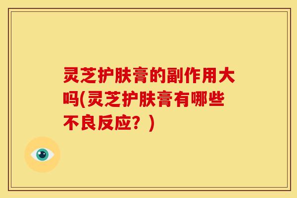 灵芝护肤膏的副作用大吗(灵芝护肤膏有哪些不良反应?)