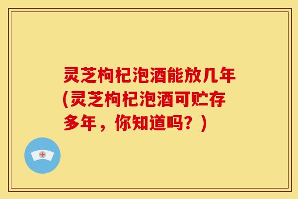 灵芝枸杞泡酒能放几年(灵芝枸杞泡酒可贮存多年,你知道吗?)