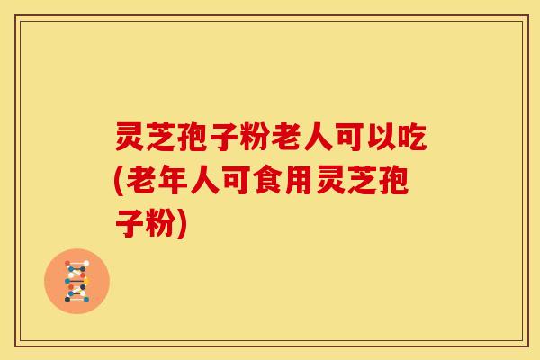 灵芝孢子粉老人可以吃(老年人可食用灵芝孢子粉)
