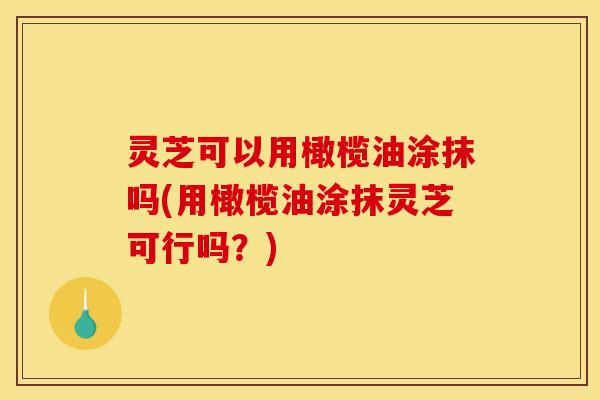 灵芝可以用橄榄油涂抹吗(用橄榄油涂抹灵芝可行吗?)