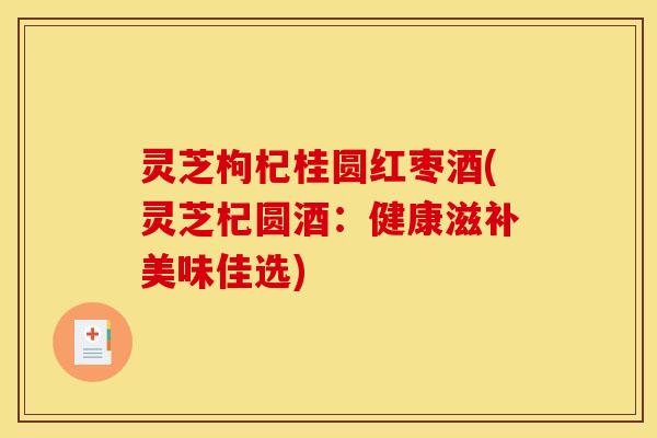 灵芝枸杞桂圆红枣酒(灵芝杞圆酒：健康滋补美味佳选)