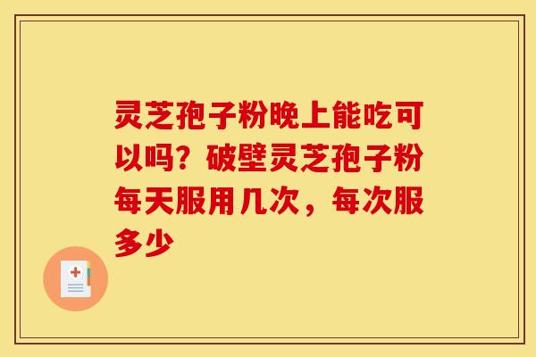 灵芝孢子粉晚上能吃可以吗?破壁灵芝孢子粉每天服用几次,每次服多少