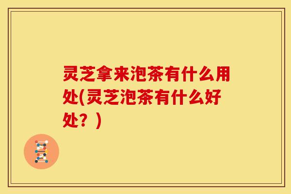 灵芝拿来泡茶有什么用处(灵芝泡茶有什么好处?)