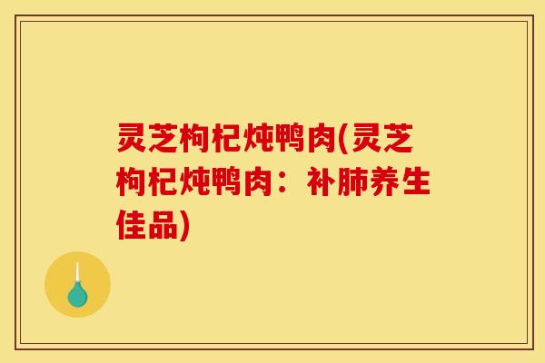 灵芝枸杞炖鸭肉(灵芝枸杞炖鸭肉:补肺养生佳品)