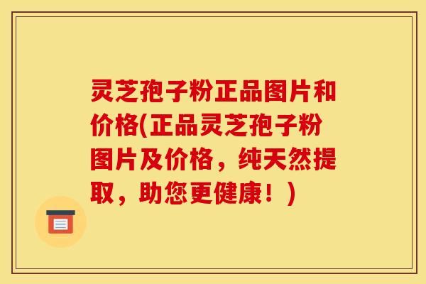 灵芝孢子粉正品图片和价格(正品灵芝孢子粉图片及价格,纯天然提取,助您更健康!)