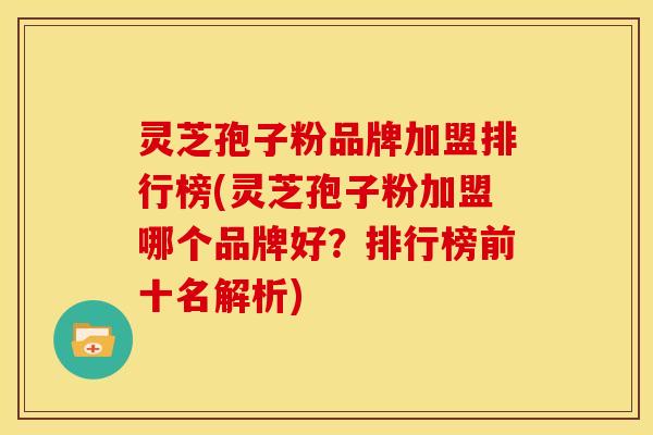 灵芝孢子粉品牌加盟排行榜(灵芝孢子粉加盟哪个品牌好?排行榜前十名解析)