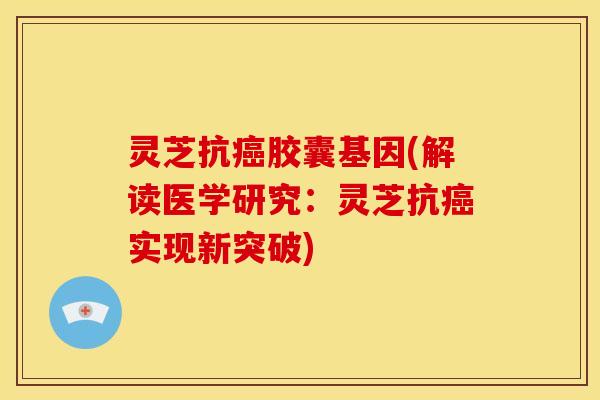 灵芝抗癌胶囊基因(解读医学研究:灵芝抗癌实现新突破)