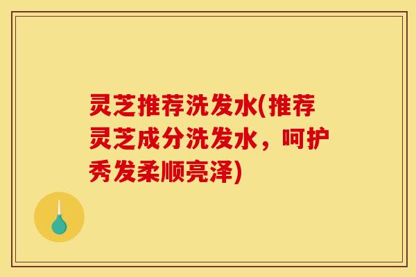 灵芝推荐洗发水(推荐灵芝成分洗发水,呵护秀发柔顺亮泽)