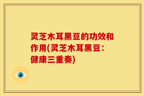 灵芝木耳黑豆的功效和作用(灵芝木耳黑豆:健康三重奏)