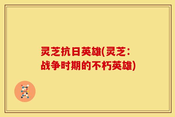 灵芝抗日英雄(灵芝：战争时期的不朽英雄)