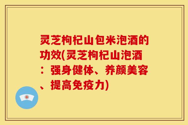 灵芝枸杞山包米泡酒的功效(灵芝枸杞山泡酒:强身健体、养颜美容、提高免疫力)