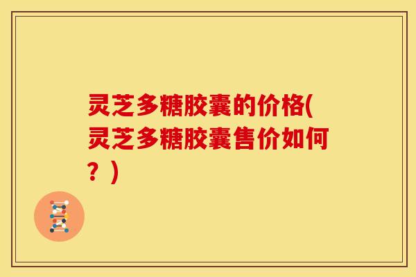 灵芝多糖胶囊的价格(灵芝多糖胶囊售价如何?)