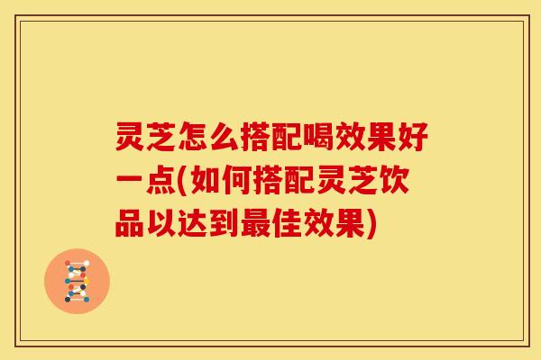 灵芝怎么搭配喝效果好一点(如何搭配灵芝饮品以达到最佳效果)
