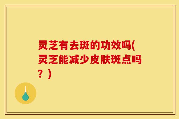灵芝有去斑的功效吗(灵芝能减少皮肤斑点吗？)