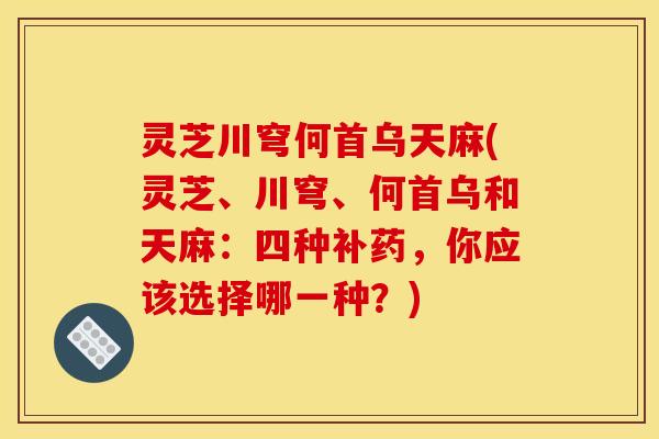 灵芝川穹何首乌天麻(灵芝、川穹、何首乌和天麻:四种补药,你应该选择哪一种?)