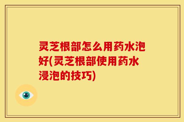 灵芝根部怎么用药水泡好(灵芝根部使用药水浸泡的技巧)