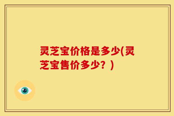 灵芝宝价格是多少(灵芝宝售价多少?)