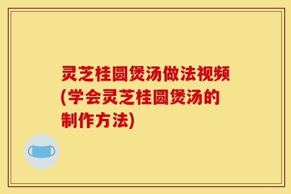 灵芝桂圆煲汤做法视频(学会灵芝桂圆煲汤的制作方法)