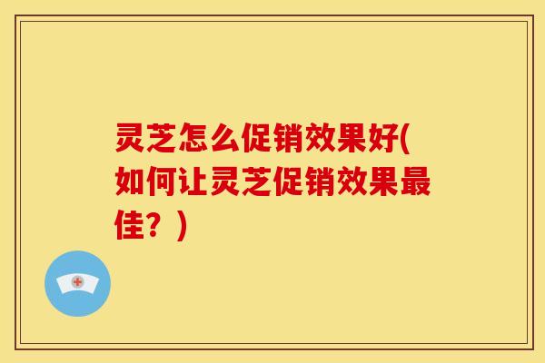 灵芝怎么促销效果好(如何让灵芝促销效果最佳?)