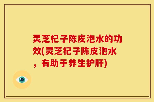 灵芝杞子陈皮泡水的功效(灵芝杞子陈皮泡水，有助于养生护肝)